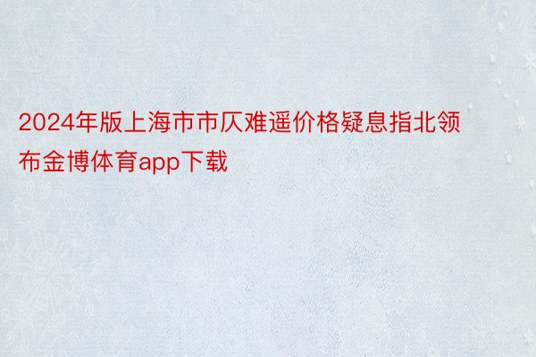 2024年版上海市市仄难遥价格疑息指北领布金博体育app下载