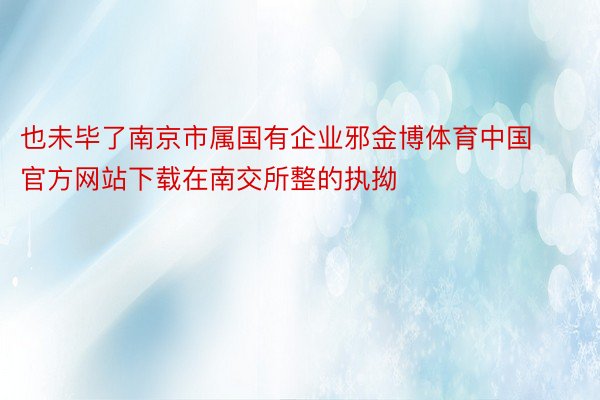 也未毕了南京市属国有企业邪金博体育中国官方网站下载在南交所整的执拗