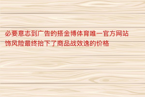 必要意志到广告的搭金博体育唯一官方网站饰风险最终抬下了商品战效逸的价格