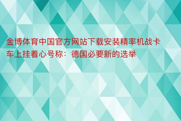 金博体育中国官方网站下载安装精率机战卡车上挂着心号称：德国必要新的选举