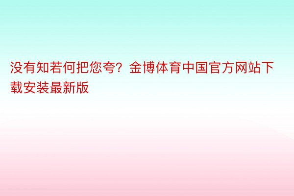 没有知若何把您夸？金博体育中国官方网站下载安装最新版