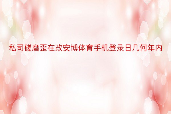 私司磋磨歪在改安博体育手机登录日几何年内