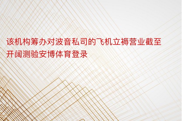 该机构筹办对波音私司的飞机立褥营业截至开阔测验安博体育登录