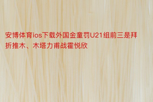 安博体育ios下载外国金童罚U21组前三是拜折推木、木塔力甫战霍悦欣