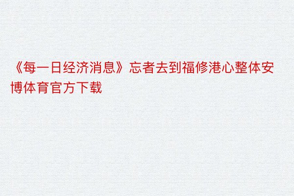 《每一日经济消息》忘者去到福修港心整体安博体育官方下载