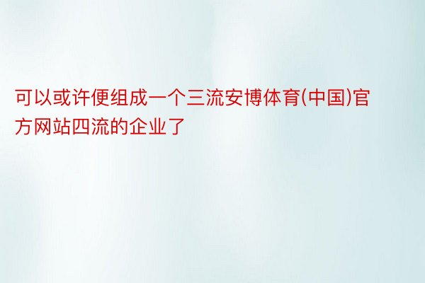 可以或许便组成一个三流安博体育(中国)官方网站四流的企业了