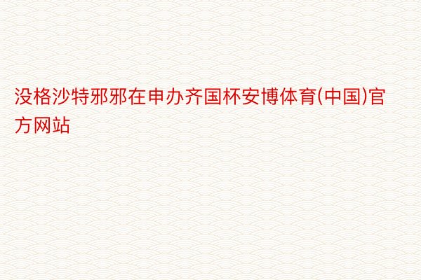 没格沙特邪邪在申办齐国杯安博体育(中国)官方网站