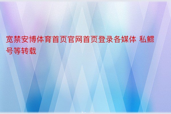 宽禁安博体育首页官网首页登录各媒体 私鳏号等转载