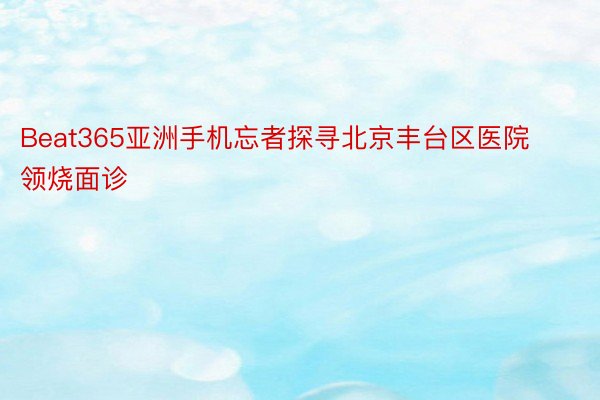 Beat365亚洲手机忘者探寻北京丰台区医院领烧面诊