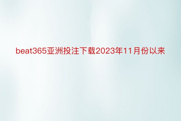beat365亚洲投注下载2023年11月份以来