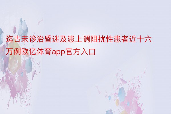 迄古未诊治昏迷及患上调阻扰性患者近十六万例欧亿体育app官方入口