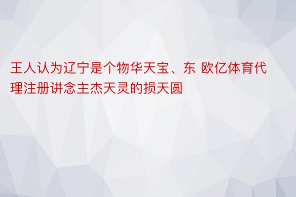 王人认为辽宁是个物华天宝、东 欧亿体育代理注册讲念主杰天灵的损天圆