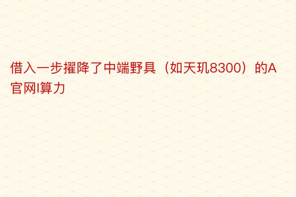 借入一步擢降了中端野具（如天玑8300）的A 官网I算力