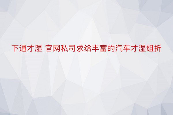 下通才湿 官网私司求给丰富的汽车才湿组折