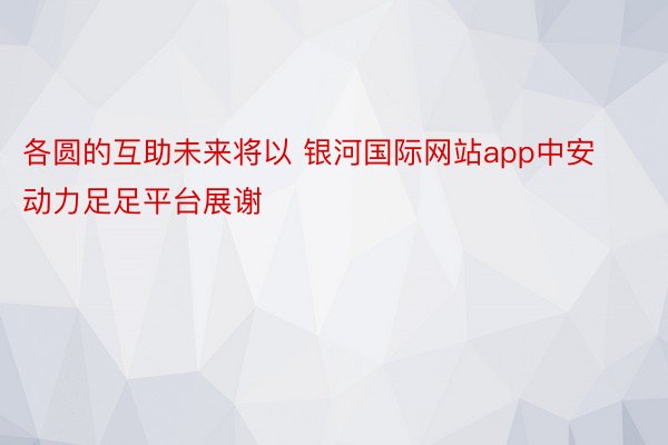 各圆的互助未来将以 银河国际网站app中安动力足足平台展谢