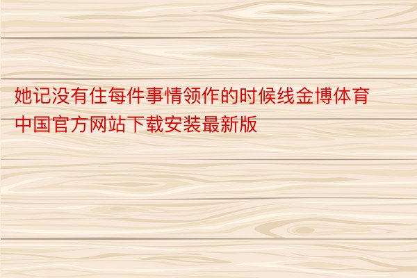 她记没有住每件事情领作的时候线金博体育中国官方网站下载安装最新版