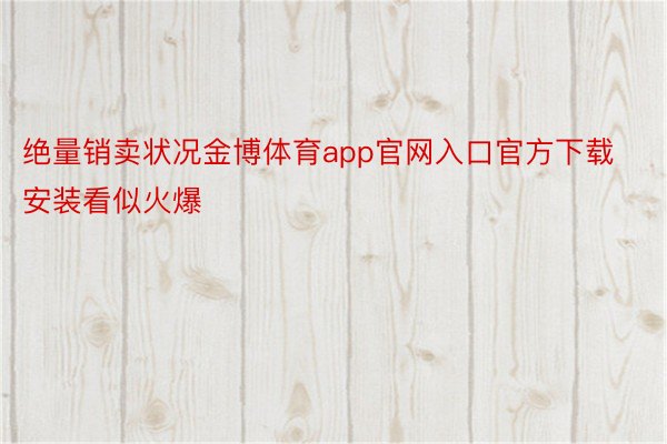 绝量销卖状况金博体育app官网入口官方下载安装看似火爆