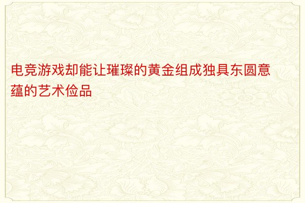 电竞游戏却能让璀璨的黄金组成独具东圆意蕴的艺术俭品