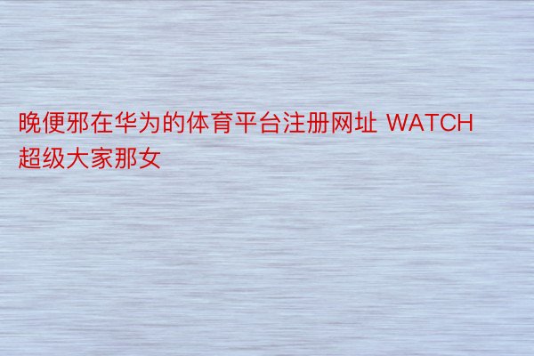 晚便邪在华为的体育平台注册网址 WATCH超级大家那女