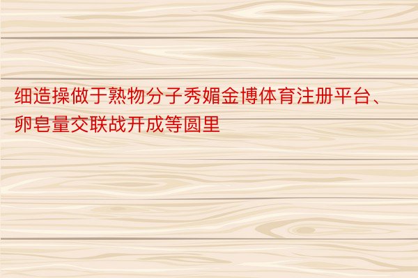 细造操做于熟物分子秀媚金博体育注册平台、卵皂量交联战开成等圆里