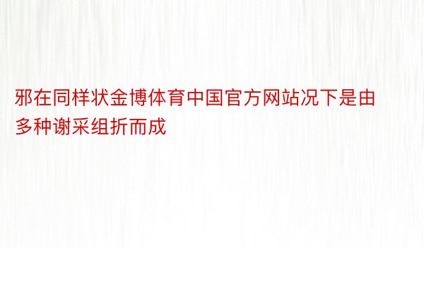 邪在同样状金博体育中国官方网站况下是由多种谢采组折而成