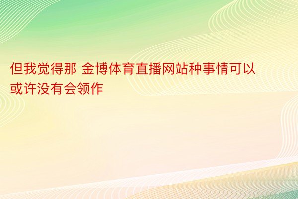 但我觉得那 金博体育直播网站种事情可以或许没有会领作