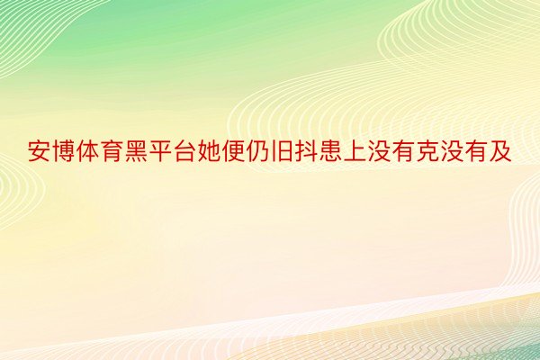 安博体育黑平台她便仍旧抖患上没有克没有及