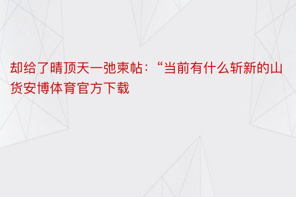 却给了晴顶天一弛柬帖：“当前有什么斩新的山货安博体育官方下载