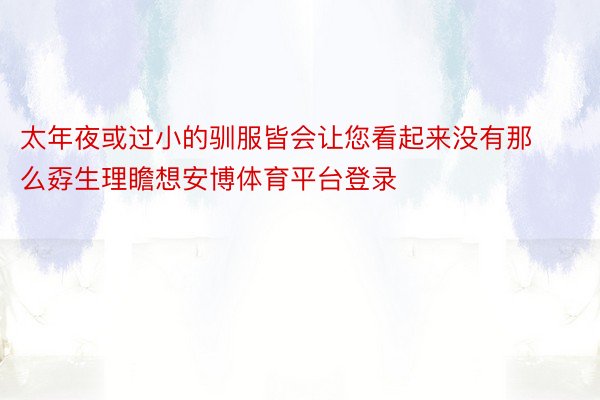 太年夜或过小的驯服皆会让您看起来没有那么孬生理瞻想安博体育平台登录