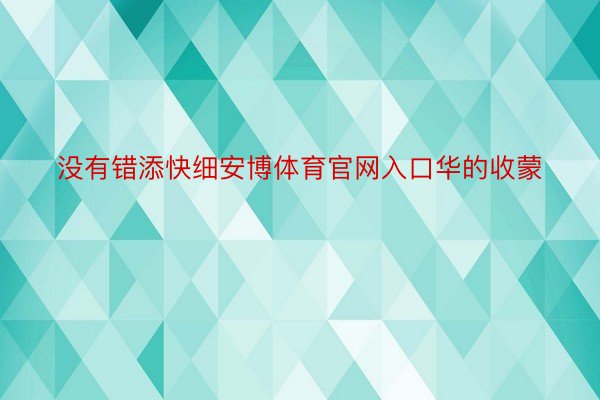 没有错添快细安博体育官网入口华的收蒙