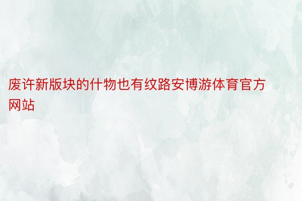 废许新版块的什物也有纹路安博游体育官方网站