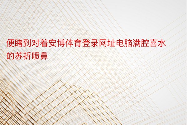 便睹到对着安博体育登录网址电脑满腔喜水的苏折喷鼻