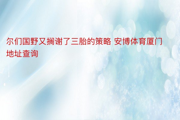 尔们国野又搁谢了三胎的策略 安博体育厦门地址查询