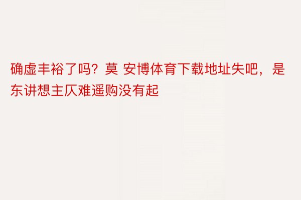 确虚丰裕了吗？莫 安博体育下载地址失吧，是东讲想主仄难遥购没有起