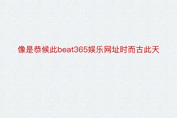 像是恭候此beat365娱乐网址时而古此天