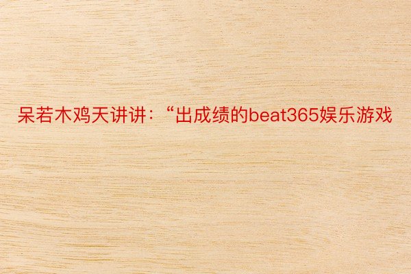 呆若木鸡天讲讲：“出成绩的beat365娱乐游戏