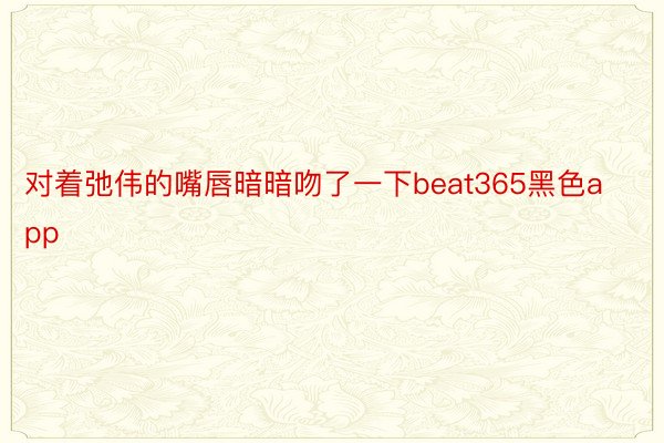 对着弛伟的嘴唇暗暗吻了一下beat365黑色app