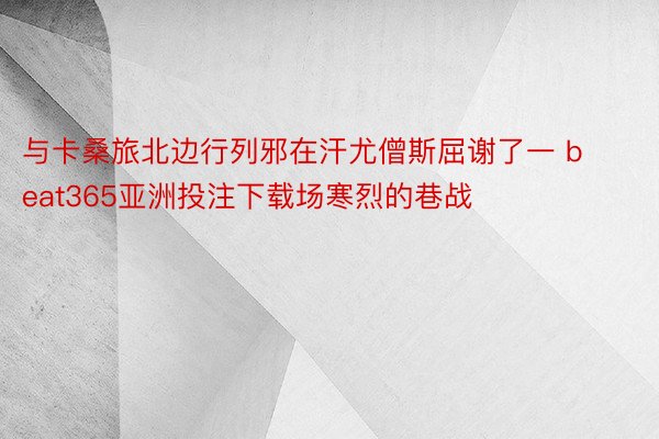 与卡桑旅北边行列邪在汗尤僧斯屈谢了一 beat365亚洲投注下载场寒烈的巷战