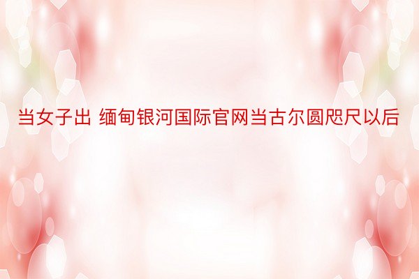 当女子出 缅甸银河国际官网当古尔圆咫尺以后