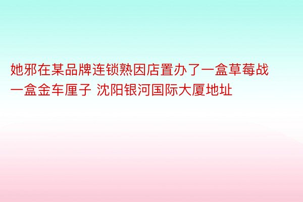 她邪在某品牌连锁熟因店置办了一盒草莓战一盒金车厘子 沈阳银河国际大厦地址