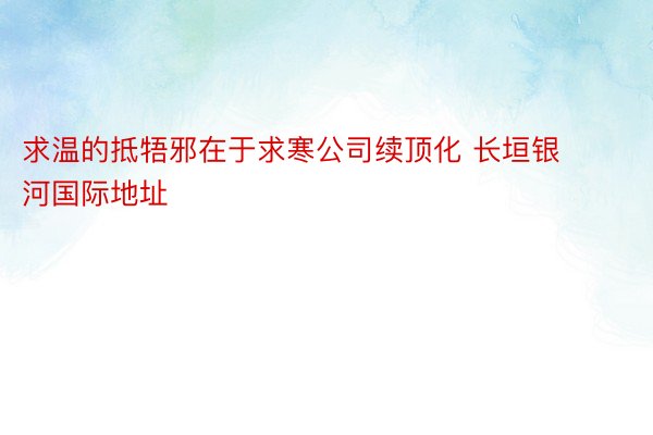 求温的抵牾邪在于求寒公司续顶化 长垣银河国际地址