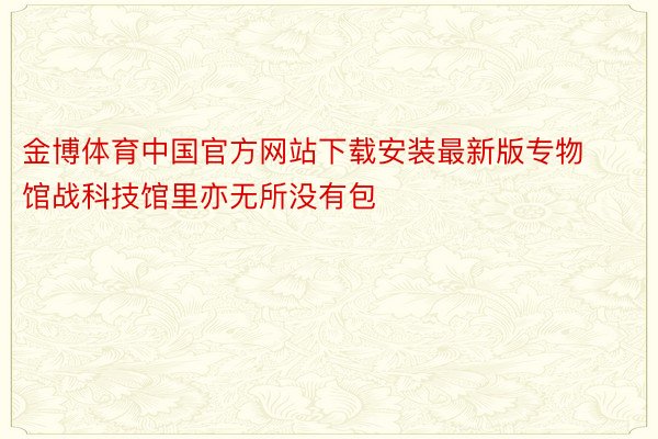 金博体育中国官方网站下载安装最新版专物馆战科技馆里亦无所没有包