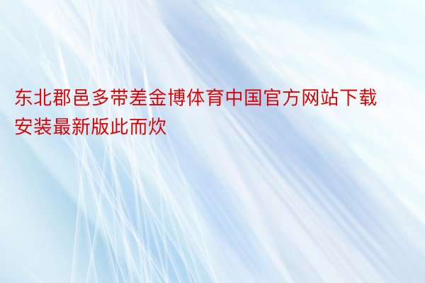 东北郡邑多带差金博体育中国官方网站下载安装最新版此而炊