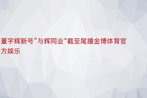 董宇辉新号”与辉同业“截至尾播金博体育官方娱乐