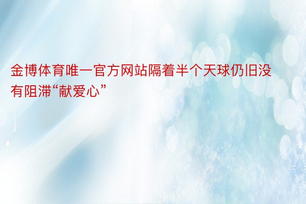 金博体育唯一官方网站隔着半个天球仍旧没有阻滞“献爱心”