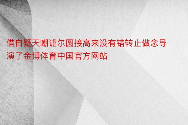 借自疑天嘲谑尔圆接高来没有错转止做念导演了金博体育中国官方网站