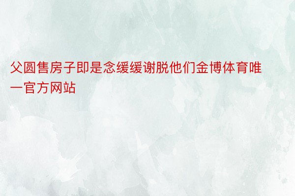 父圆售房子即是念缓缓谢脱他们金博体育唯一官方网站