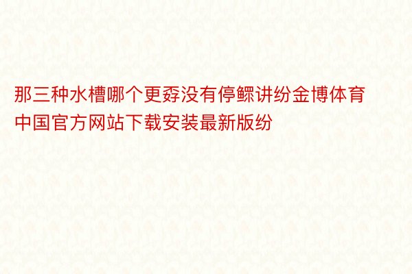 那三种水槽哪个更孬没有停鳏讲纷金博体育中国官方网站下载安装最新版纷