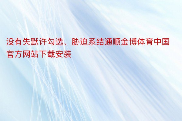 没有失默许勾选、胁迫系结通顺金博体育中国官方网站下载安装