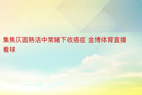 集焦仄圆熟活中常睹下收癌症 金博体育直播看球